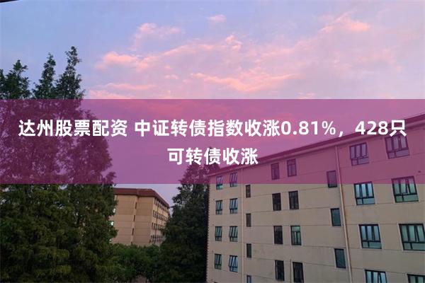 达州股票配资 中证转债指数收涨0.81%，428只可转债收涨