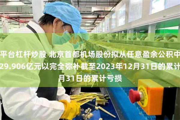 平台杠杆炒股 北京首都机场股份拟从任意盈余公积中动用29.906亿元以完全弥补截至2023年12月31日的累计亏损