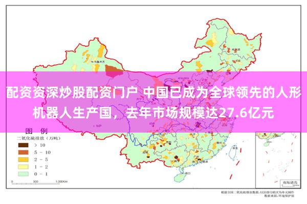 配资资深炒股配资门户 中国已成为全球领先的人形机器人生产国，去年市场规模达27.6亿元