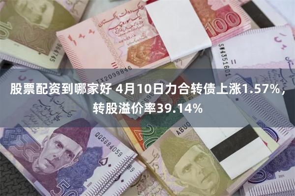 股票配资到哪家好 4月10日力合转债上涨1.57%，转股溢价率39.14%