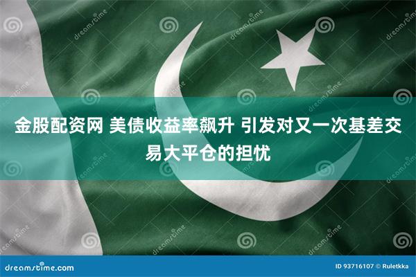金股配资网 美债收益率飙升 引发对又一次基差交易大平仓的担忧