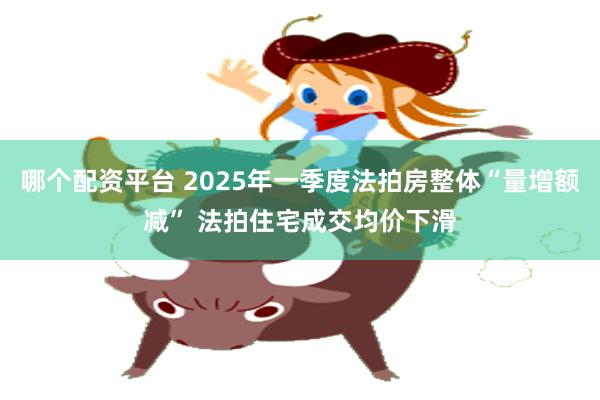 哪个配资平台 2025年一季度法拍房整体“量增额减” 法拍住宅成交均价下滑
