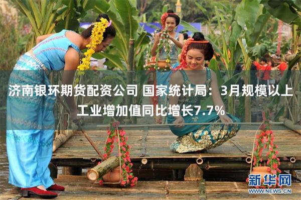 济南银环期货配资公司 国家统计局：3月规模以上工业增加值同比增长7.7%