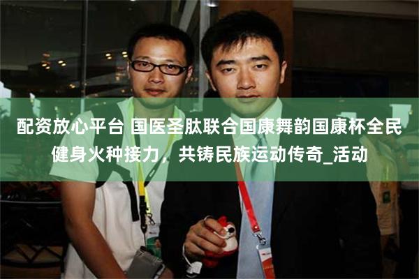 配资放心平台 国医圣肽联合国康舞韵国康杯全民健身火种接力，共铸民族运动传奇_活动