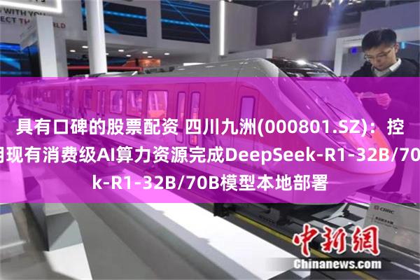 具有口碑的股票配资 四川九洲(000801.SZ)：控股子公司已利用现有消费级AI算力资源完成DeepSeek-R1-32B/70B模型本地部署