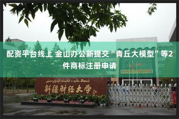 配资平台线上 金山办公新提交“青丘大模型”等2件商标注册申请