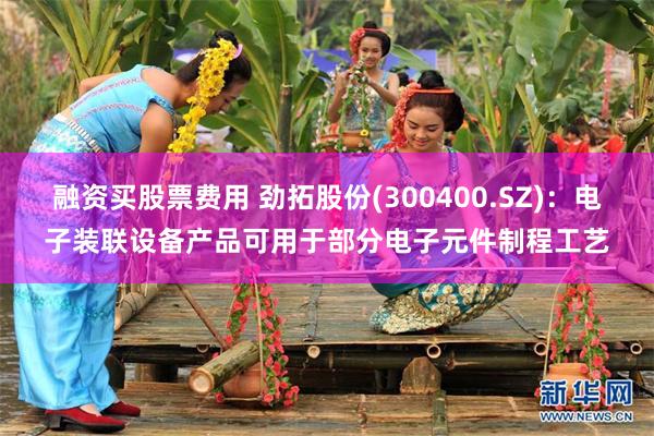 融资买股票费用 劲拓股份(300400.SZ)：电子装联设备产品可用于部分电子元件制程工艺