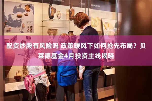 配资炒股有风险吗 政策暖风下如何抢先布局？贝莱德基金4月投资主线揭晓