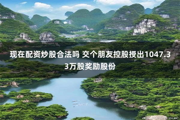 现在配资炒股合法吗 交个朋友控股授出1047.33万股奖励股份
