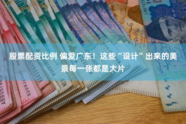 股票配资比例 偏爱广东！这些“设计”出来的美景每一张都是大片