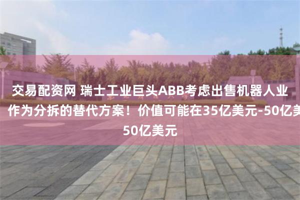 交易配资网 瑞士工业巨头ABB考虑出售机器人业务，作为分拆的替代方案！价值可能在35亿美元-50亿美元