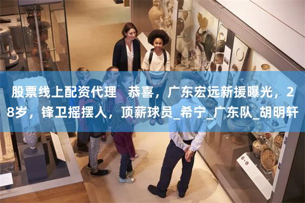 股票线上配资代理   恭喜，广东宏远新援曝光，28岁，锋卫摇摆人，顶薪球员_希宁_广东队_胡明轩