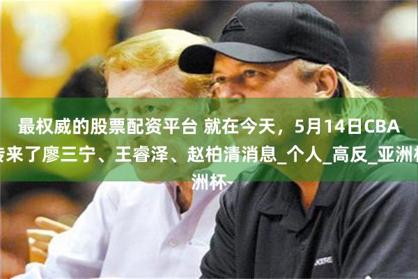 最权威的股票配资平台 就在今天，5月14日CBA传来了廖三宁、王睿泽、赵柏清消息_个人_高反_亚洲杯