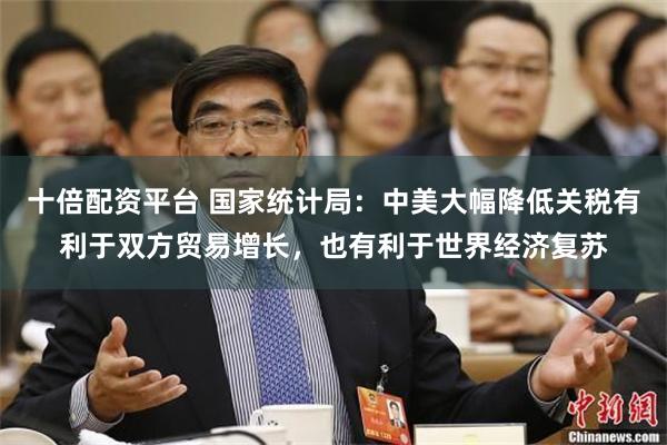 十倍配资平台 国家统计局：中美大幅降低关税有利于双方贸易增长，也有利于世界经济复苏