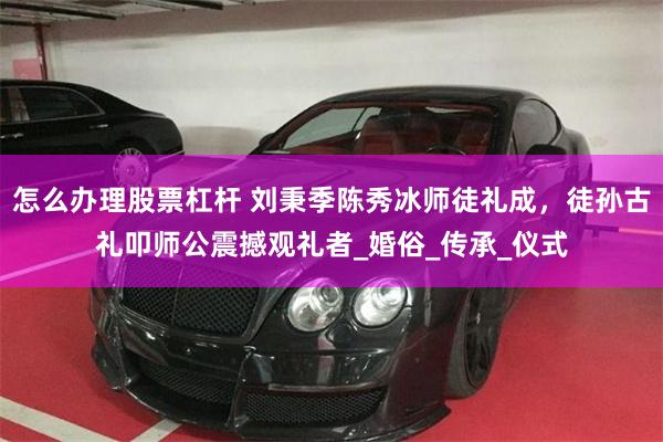怎么办理股票杠杆 刘秉季陈秀冰师徒礼成，徒孙古礼叩师公震撼观礼者_婚俗_传承_仪式