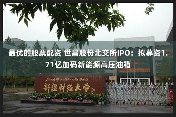 最优的股票配资 世昌股份北交所IPO：拟募资1.71亿加码新能源高压油箱