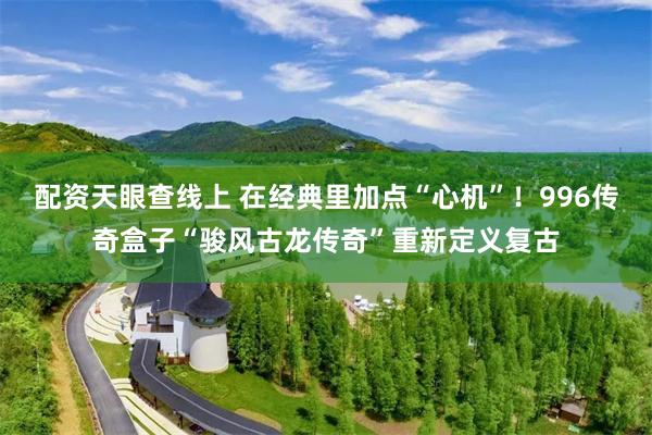 配资天眼查线上 在经典里加点“心机”！996传奇盒子“骏风古龙传奇”重新定义复古