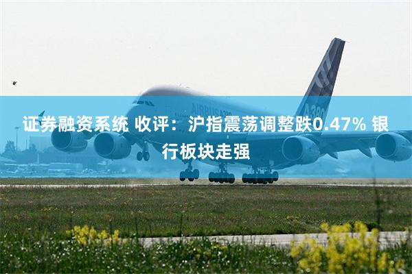 证券融资系统 收评：沪指震荡调整跌0.47% 银行板块走强