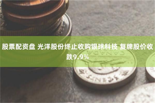 股票配资盘 光洋股份终止收购银球科技 复牌股价收跌9.9%