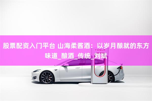 股票配资入门平台 山海柔酱酒：以岁月酿就的东方味道_酿酒_传统_刘斌