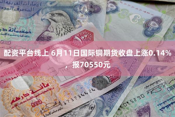 配资平台线上 6月11日国际铜期货收盘上涨0.14%，报70550元