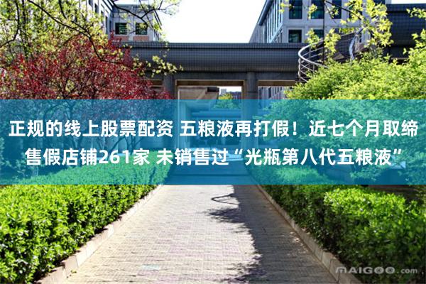 正规的线上股票配资 五粮液再打假！近七个月取缔售假店铺261家 未销售过“光瓶第八代五粮液”