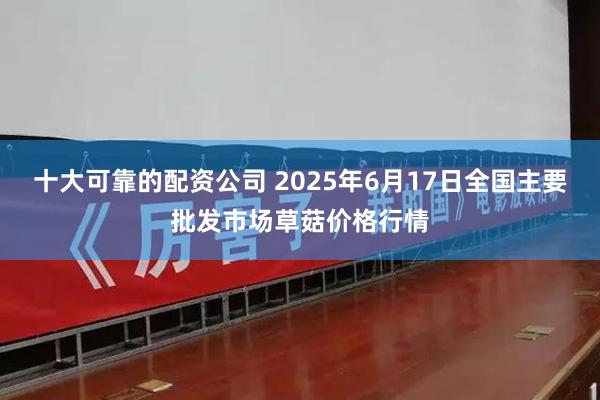十大可靠的配资公司 2025年6月17日全国主要批发市场草菇价格行情