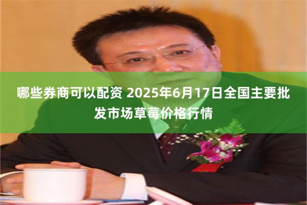 哪些券商可以配资 2025年6月17日全国主要批发市场草莓价格行情