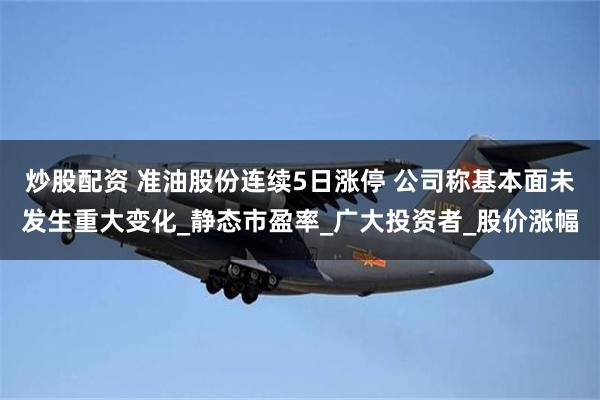 炒股配资 准油股份连续5日涨停 公司称基本面未发生重大变化_静态市盈率_广大投资者_股价涨幅