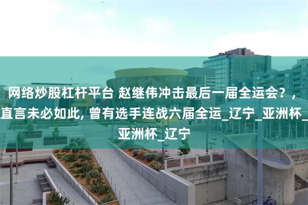 网络炒股杠杆平台 赵继伟冲击最后一届全运会？, 媒体直言未必如此, 曾有选手连战六届全运_辽宁_亚洲杯_辽宁