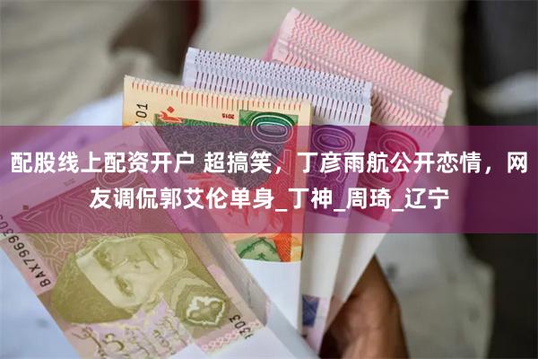 配股线上配资开户 超搞笑，丁彦雨航公开恋情，网友调侃郭艾伦单身_丁神_周琦_辽宁