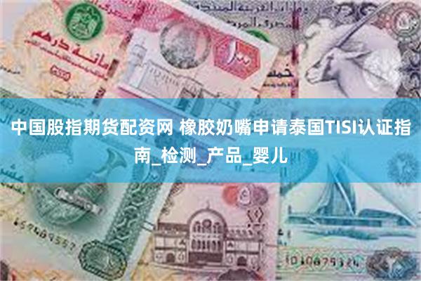 中国股指期货配资网 橡胶奶嘴申请泰国TISI认证指南_检测_产品_婴儿