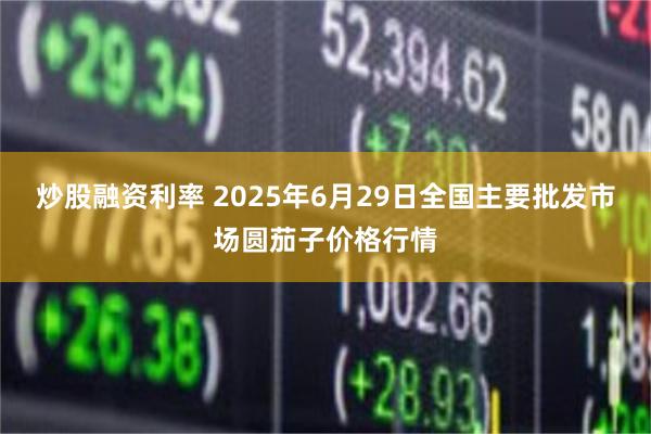 炒股融资利率 2025年6月29日全国主要批发市场圆茄子价格行情