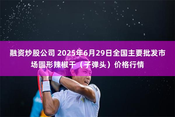 融资炒股公司 2025年6月29日全国主要批发市场圆形辣椒干（子弹头）价格行情