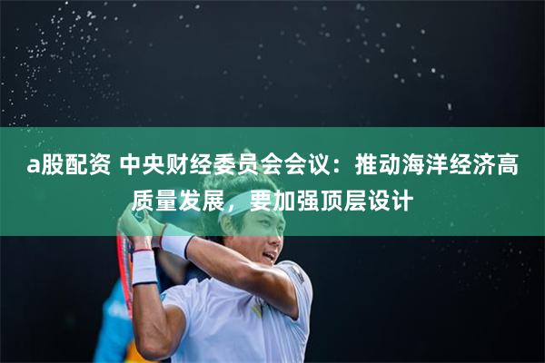 a股配资 中央财经委员会会议：推动海洋经济高质量发展，要加强顶层设计