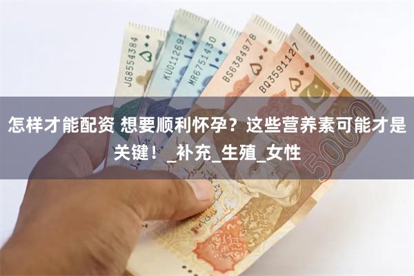 怎样才能配资 想要顺利怀孕？这些营养素可能才是关键！_补充_生殖_女性