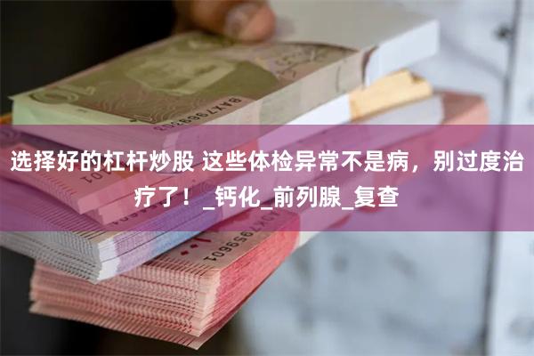 选择好的杠杆炒股 这些体检异常不是病，别过度治疗了！_钙化_前列腺_复查