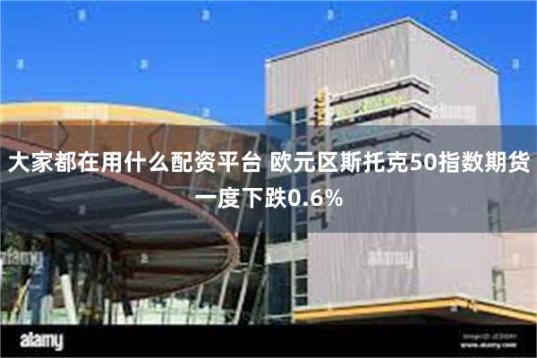 大家都在用什么配资平台 欧元区斯托克50指数期货一度下跌0.6%