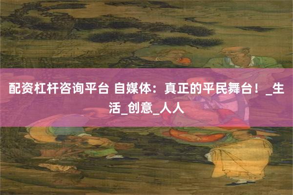 配资杠杆咨询平台 自媒体：真正的平民舞台！_生活_创意_人人