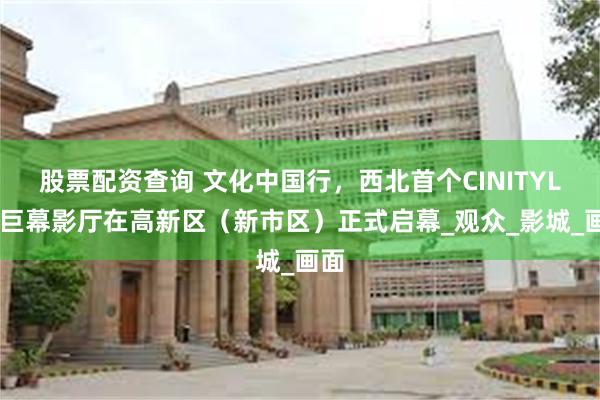 股票配资查询 文化中国行，西北首个CINITYLED巨幕影厅在高新区（新市区）正式启幕_观众_影城_画面