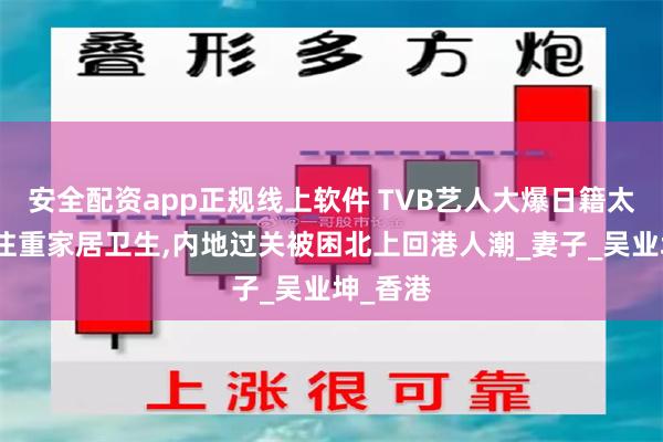 安全配资app正规线上软件 TVB艺人大爆日籍太太十分注重家居卫生,内地过关被困北上回港人潮_妻子_吴业坤_香港