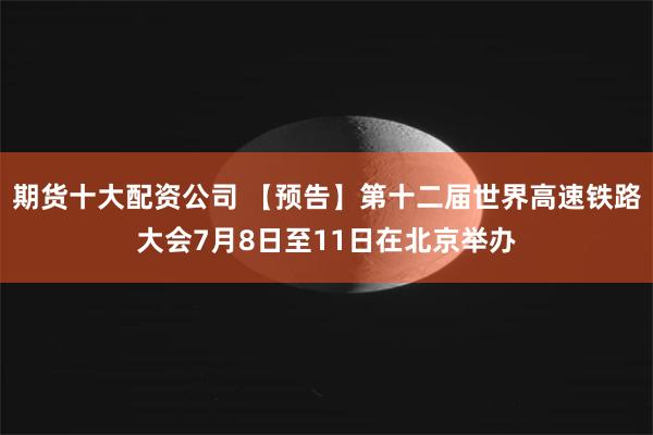 期货十大配资公司 【预告】第十二届世界高速铁路大会7月8日至11日在北京举办